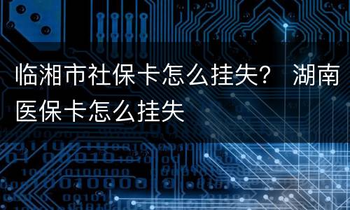 临湘市社保卡怎么挂失？ 湖南医保卡怎么挂失