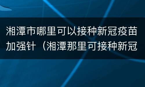 湘潭市哪里可以接种新冠疫苗加强针（湘潭那里可接种新冠疫苗）