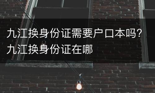 九江换身份证需要户口本吗? 九江换身份证在哪