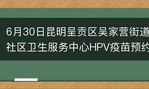 6月30日昆明呈贡区吴家营街道社区卫生服务中心HPV疫苗预约时间/平台一览