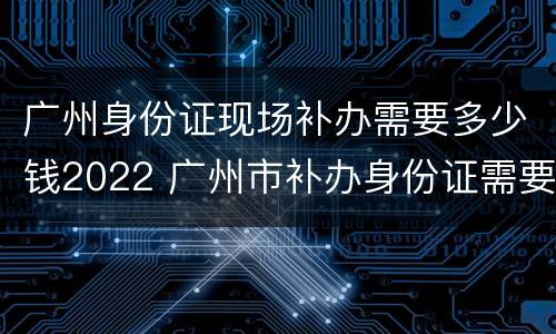 广州身份证现场补办需要多少钱2022 广州市补办身份证需要多少时间