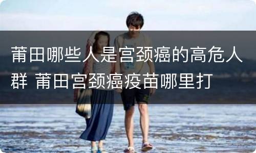 莆田哪些人是宫颈癌的高危人群 莆田宫颈癌疫苗哪里打