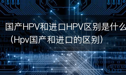 国产HPV和进口HPV区别是什么（Hpv国产和进口的区别）