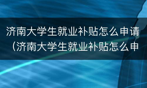 济南大学生就业补贴怎么申请（济南大学生就业补贴怎么申请领取）