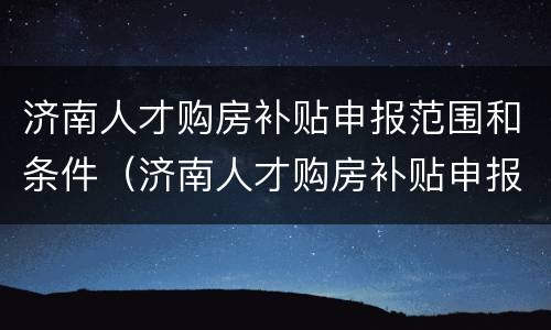济南人才购房补贴申报范围和条件（济南人才购房补贴申报范围和条件要求）