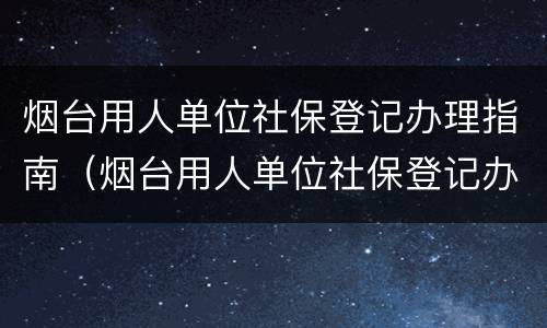 烟台用人单位社保登记办理指南（烟台用人单位社保登记办理指南最新）