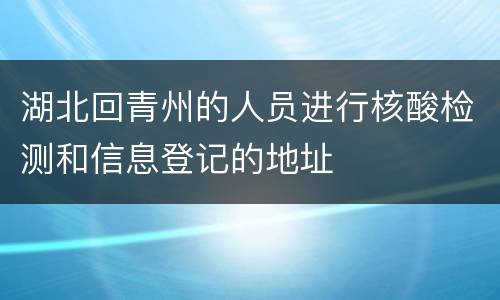 湖北回青州的人员进行核酸检测和信息登记的地址