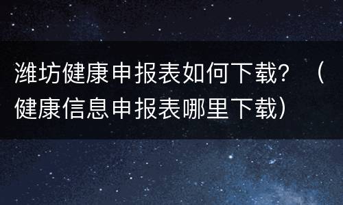 潍坊健康申报表如何下载？（健康信息申报表哪里下载）