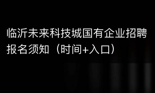 临沂未来科技城国有企业招聘报名须知（时间+入口）
