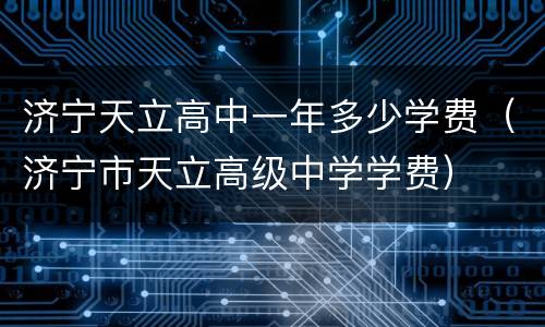 济宁天立高中一年多少学费（济宁市天立高级中学学费）