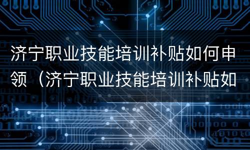 济宁职业技能培训补贴如何申领（济宁职业技能培训补贴如何申领流程）