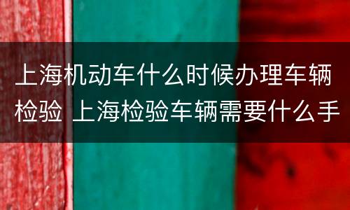 上海机动车什么时候办理车辆检验 上海检验车辆需要什么手续