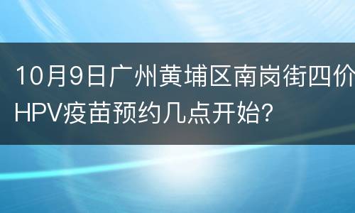 10月9日广州黄埔区南岗街四价HPV疫苗预约几点开始？