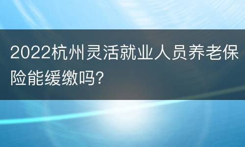 2022杭州灵活就业人员养老保险能缓缴吗？