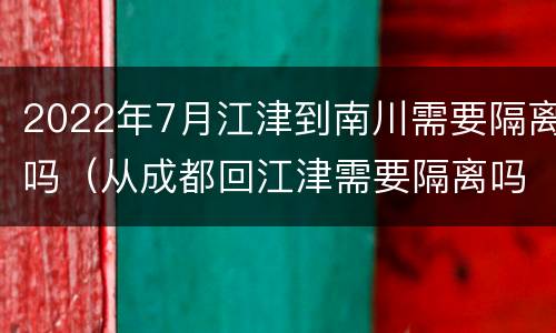 2022年7月江津到南川需要隔离吗（从成都回江津需要隔离吗）