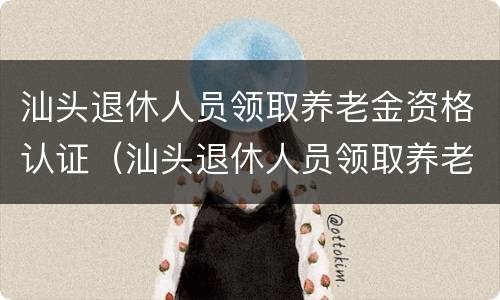 汕头退休人员领取养老金资格认证（汕头退休人员领取养老金资格认证在哪里）