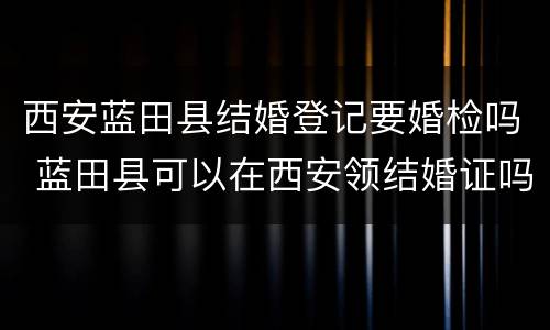 西安蓝田县结婚登记要婚检吗 蓝田县可以在西安领结婚证吗