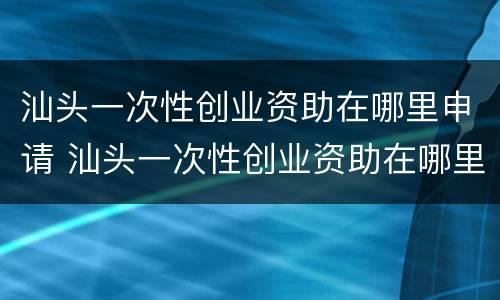 汕头一次性创业资助在哪里申请 汕头一次性创业资助在哪里申请的