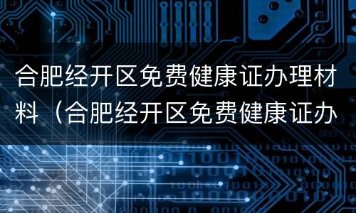 合肥经开区免费健康证办理材料（合肥经开区免费健康证办理材料电话）
