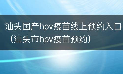 汕头国产hpv疫苗线上预约入口（汕头市hpv疫苗预约）