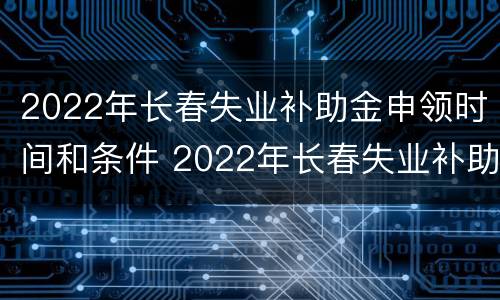 2022年长春失业补助金申领时间和条件 2022年长春失业补助金申领时间和条件是什么