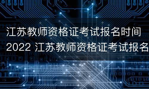 江苏教师资格证考试报名时间2022 江苏教师资格证考试报名时间2022笔试