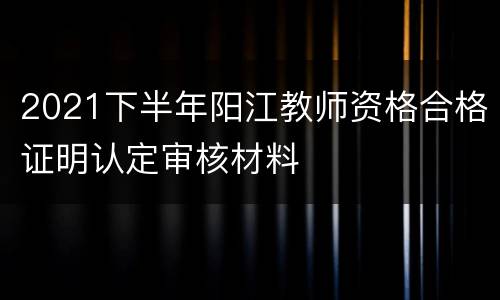 2021下半年阳江教师资格合格证明认定审核材料