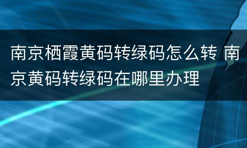 南京栖霞黄码转绿码怎么转 南京黄码转绿码在哪里办理