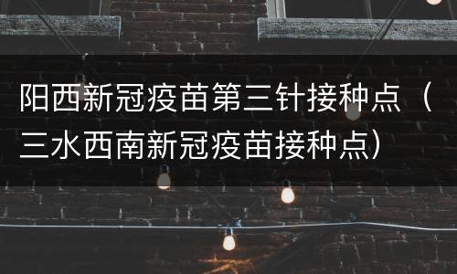 阳西新冠疫苗第三针接种点（三水西南新冠疫苗接种点）