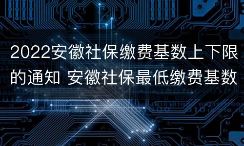 2022安徽社保缴费基数上下限的通知 安徽社保最低缴费基数2020