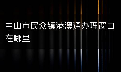 中山市民众镇港澳通办理窗口在哪里