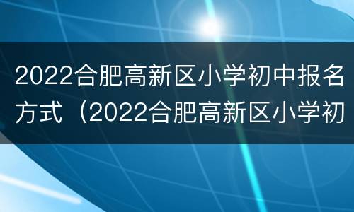 2022合肥高新区小学初中报名方式（2022合肥高新区小学初中报名方式是什么）
