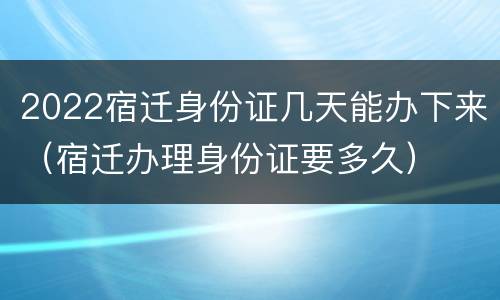 2022宿迁身份证几天能办下来（宿迁办理身份证要多久）