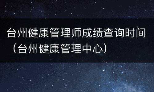 台州健康管理师成绩查询时间（台州健康管理中心）