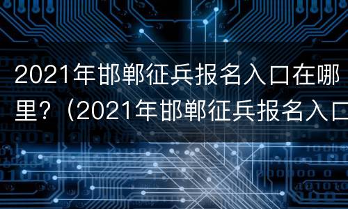 2021年邯郸征兵报名入口在哪里?（2021年邯郸征兵报名入口在哪里啊）