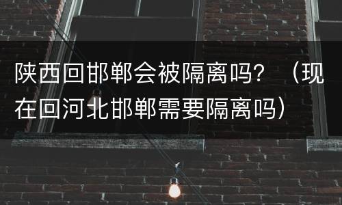 陕西回邯郸会被隔离吗？（现在回河北邯郸需要隔离吗）
