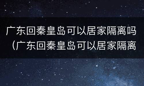 广东回秦皇岛可以居家隔离吗（广东回秦皇岛可以居家隔离吗现在）