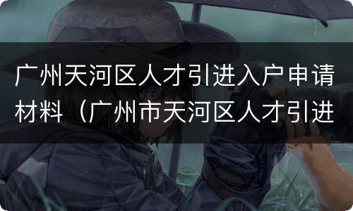 广州天河区人才引进入户申请材料（广州市天河区人才引进入户办理）