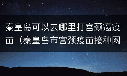 秦皇岛可以去哪里打宫颈癌疫苗（秦皇岛市宫颈疫苗接种网点）