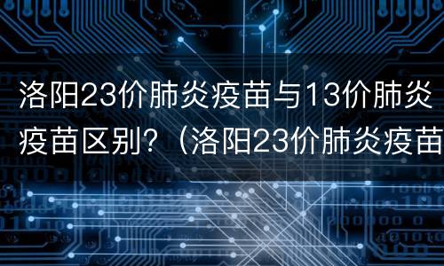 洛阳23价肺炎疫苗与13价肺炎疫苗区别?（洛阳23价肺炎疫苗与13价肺炎疫苗区别是什么）