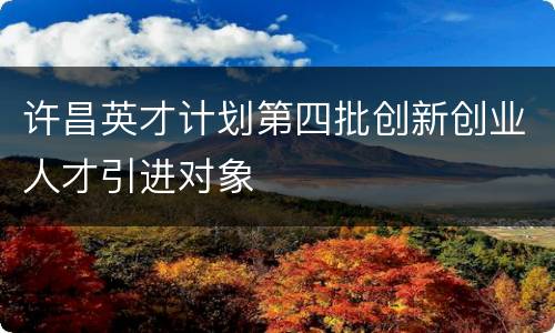 许昌英才计划第四批创新创业人才引进对象