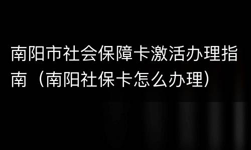 南阳市社会保障卡激活办理指南（南阳社保卡怎么办理）