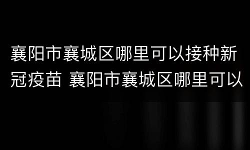 襄阳市襄城区哪里可以接种新冠疫苗 襄阳市襄城区哪里可以接种新冠疫苗第三针