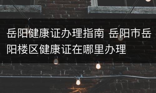 岳阳健康证办理指南 岳阳市岳阳楼区健康证在哪里办理