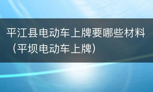 平江县电动车上牌要哪些材料（平坝电动车上牌）