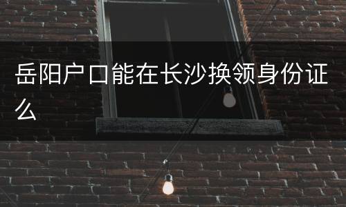 岳阳户口能在长沙换领身份证么