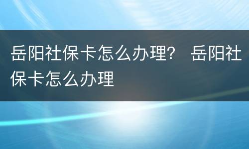 岳阳社保卡怎么办理？ 岳阳社保卡怎么办理
