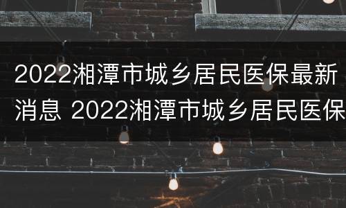 2022湘潭市城乡居民医保最新消息 2022湘潭市城乡居民医保最新消息电话