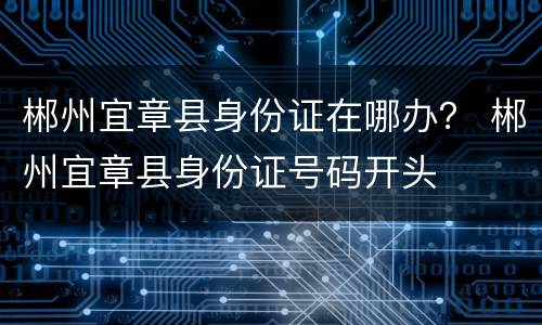 郴州宜章县身份证在哪办？ 郴州宜章县身份证号码开头