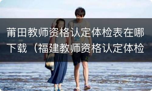 莆田教师资格认定体检表在哪下载（福建教师资格认定体检表）